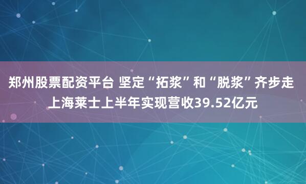 郑州股票配资平台 坚定“拓浆”和“脱浆”齐步走 上海莱士上半年实现营收39.52亿元