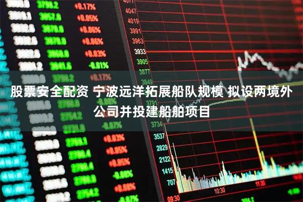 股票安全配资 宁波远洋拓展船队规模 拟设两境外公司并投建船舶项目