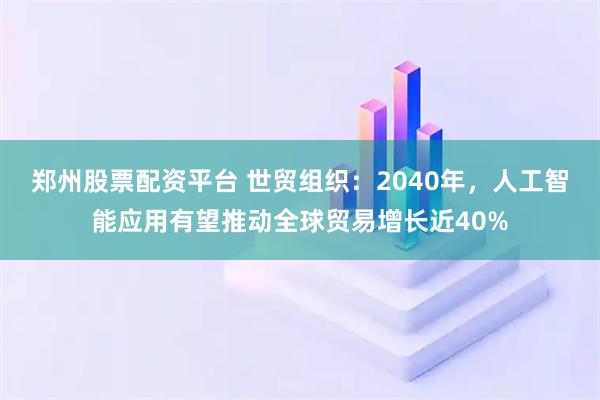 郑州股票配资平台 世贸组织：2040年，人工智能应用有望推动全球贸易增长近40%