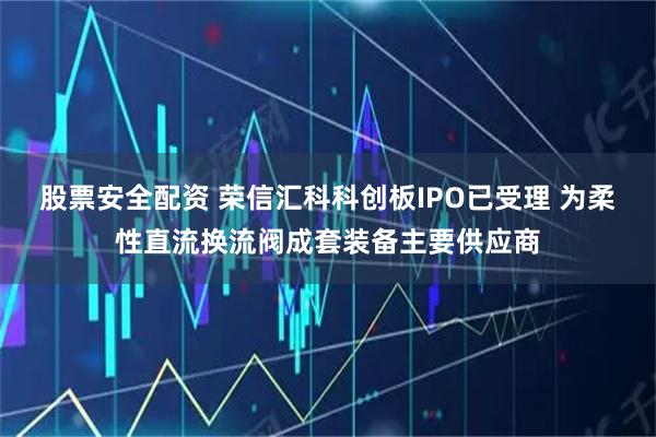 股票安全配资 荣信汇科科创板IPO已受理 为柔性直流换流阀成套装备主要供应商