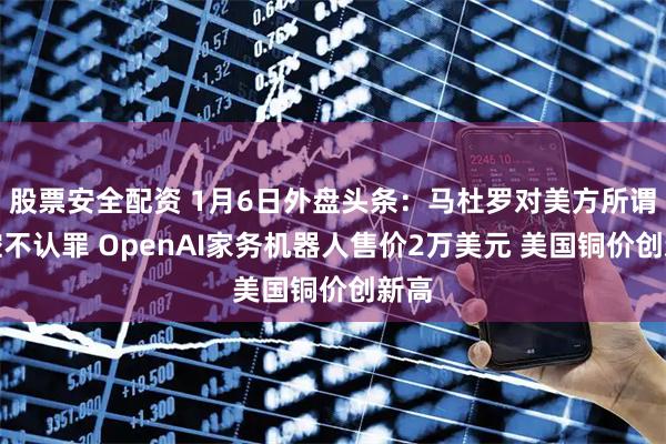 股票安全配资 1月6日外盘头条：马杜罗对美方所谓指控不认罪 OpenAI家务机器人售价2万美元 美国铜价创新高
