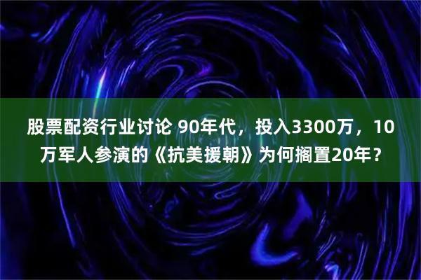 股票配资行业讨论 90年代，投入3300万，10万军人参演的《抗美援朝》为何搁置20年？