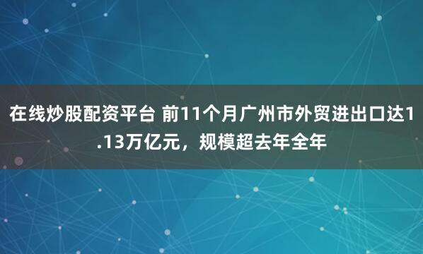在线炒股配资平台 前11个月广州市外贸进出口达1.13万亿元，规模超去年全年