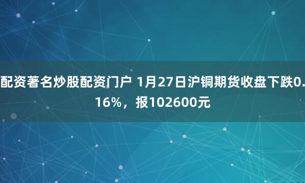 配资著名炒股配资门户 1月27日沪铜期货收盘下跌0.16%，报102600元