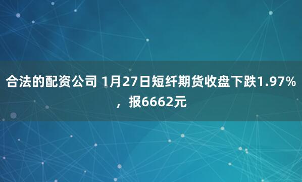 合法的配资公司 1月27日短纤期货收盘下跌1.97%，报6662元