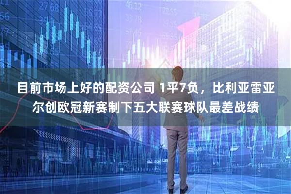 目前市场上好的配资公司 1平7负，比利亚雷亚尔创欧冠新赛制下五大联赛球队最差战绩