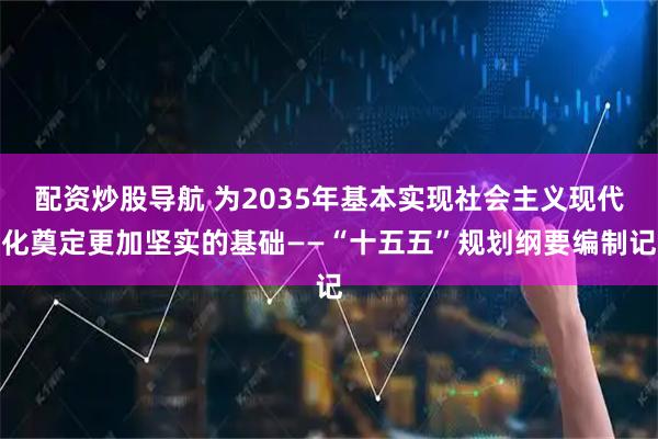 配资炒股导航 为2035年基本实现社会主义现代化奠定更加坚实的基础——“十五五”规划纲要编制记