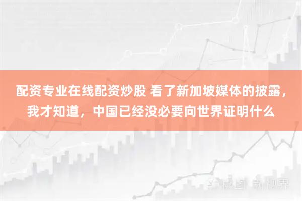 配资专业在线配资炒股 看了新加坡媒体的披露，我才知道，中国已经没必要向世界证明什么